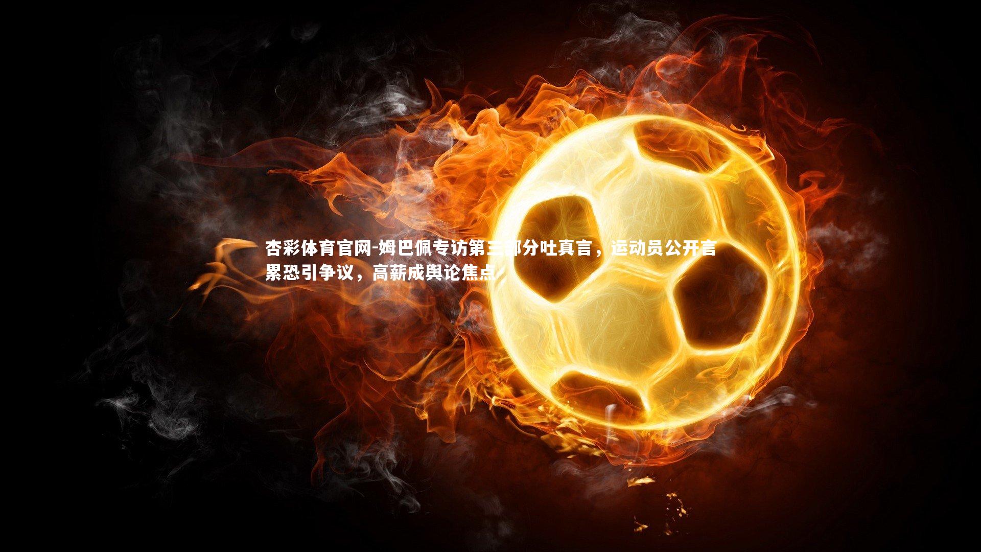 姆巴佩专访第三部分吐真言,运动员公开言累恐引争议,高薪成舆论焦点