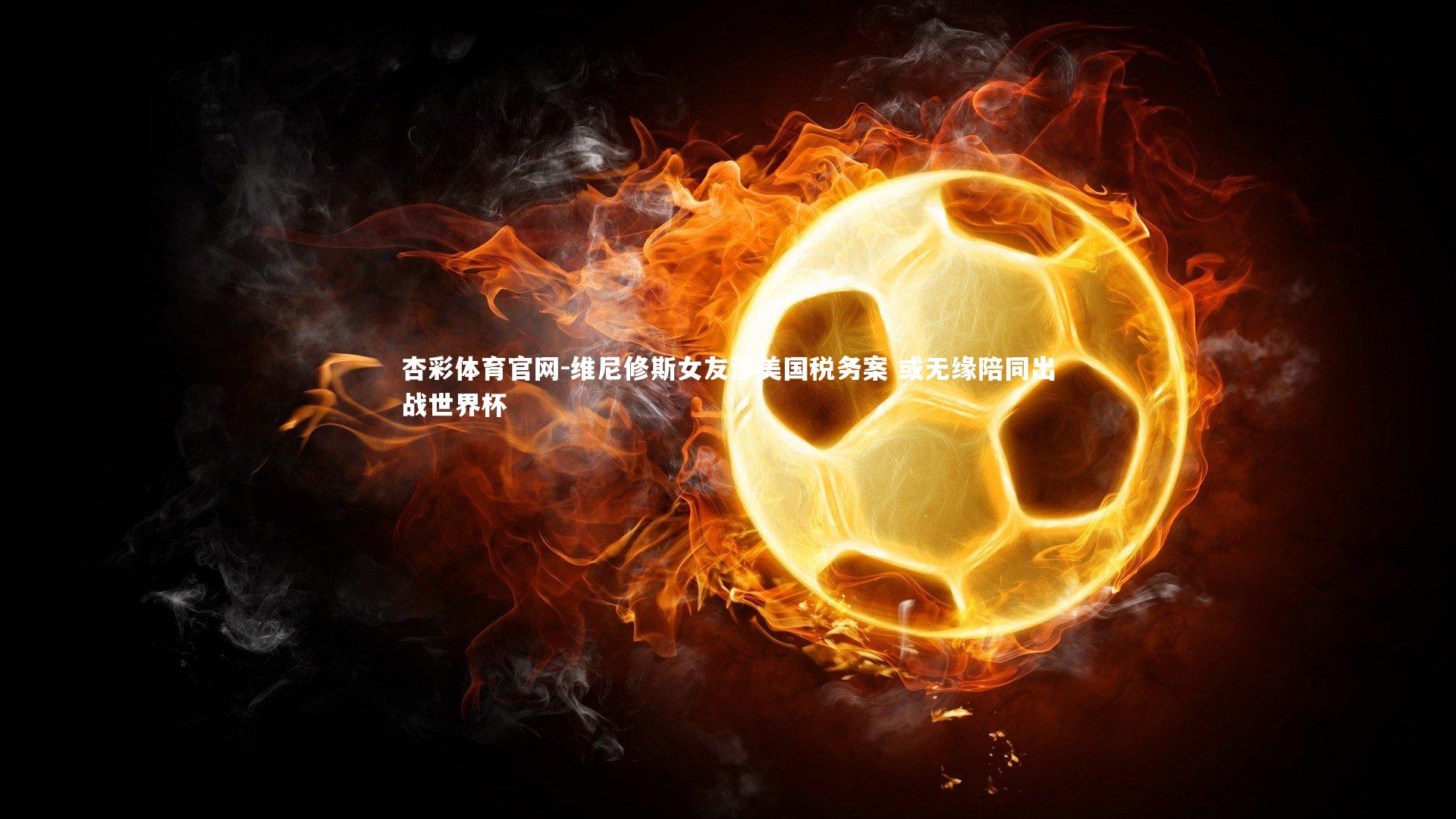 维尼修斯女友涉美国税务案 或无缘陪同出战世界杯