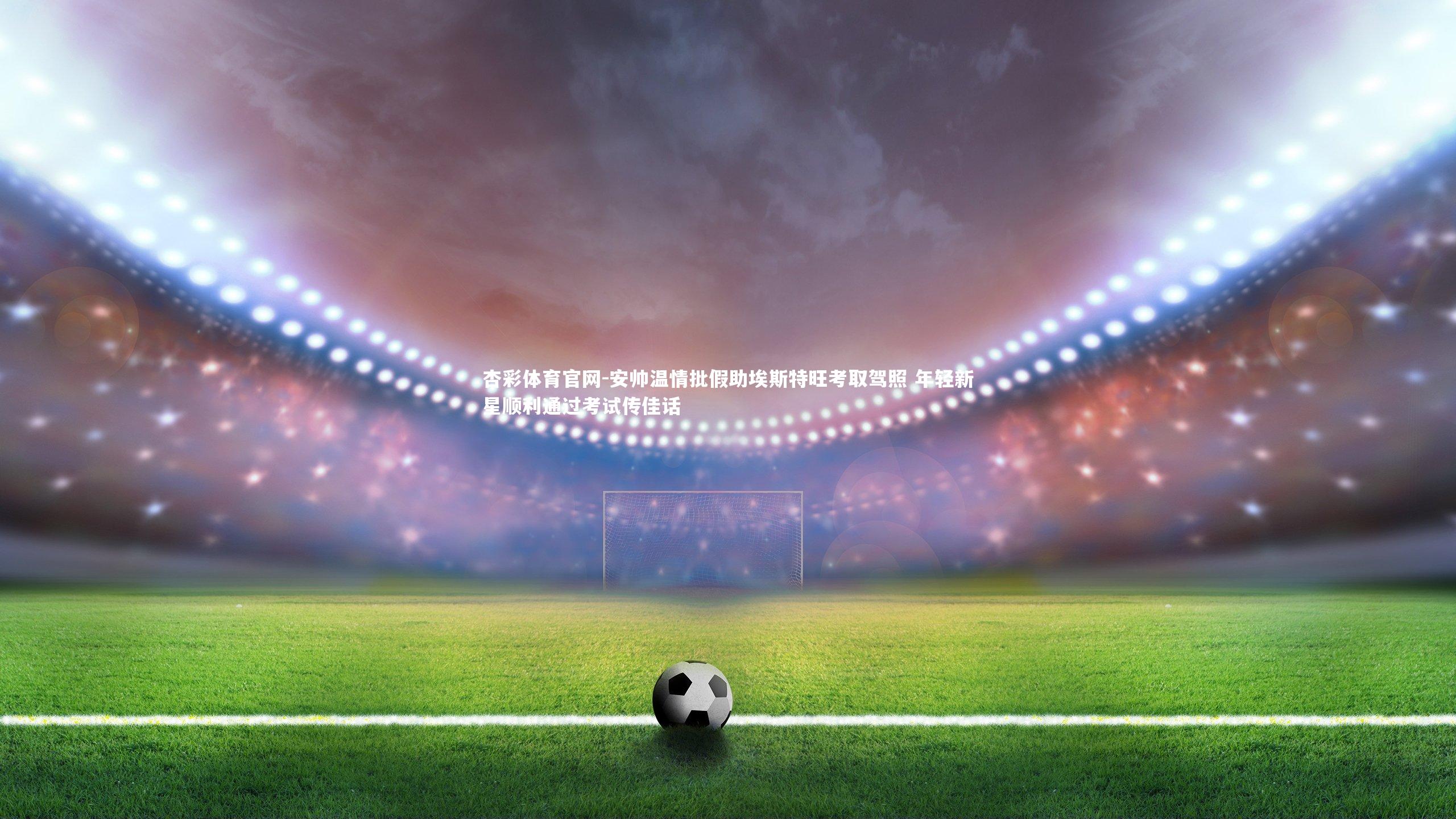 安帅温情批假助埃斯特旺考取驾照 年轻新星顺利通过考试传佳话